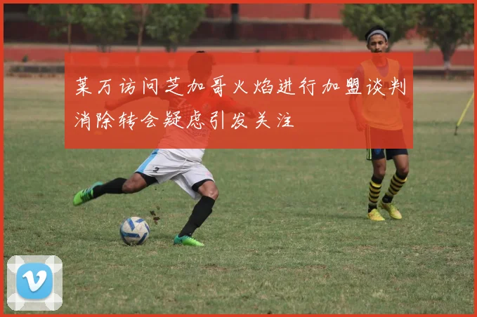 莱万访问芝加哥火焰进行加盟谈判消除转会疑虑引发关注
