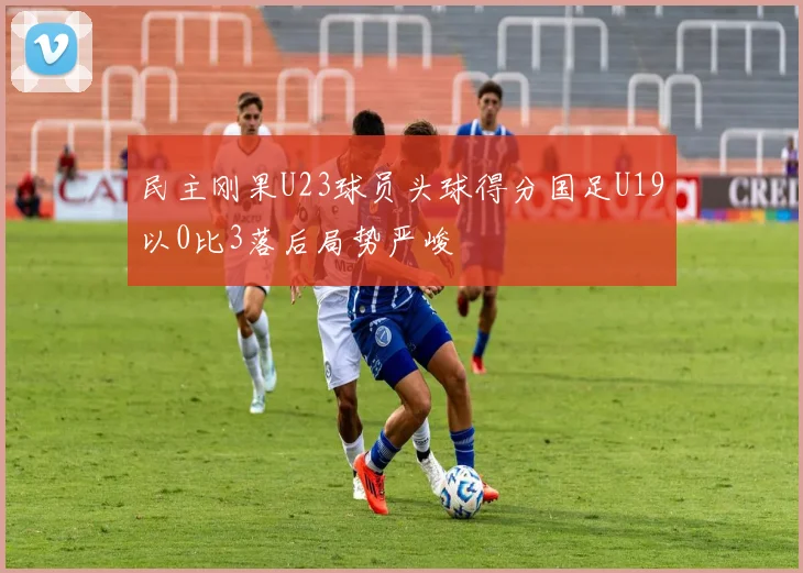 民主刚果U23球员头球得分国足U19以0比3落后局势严峻