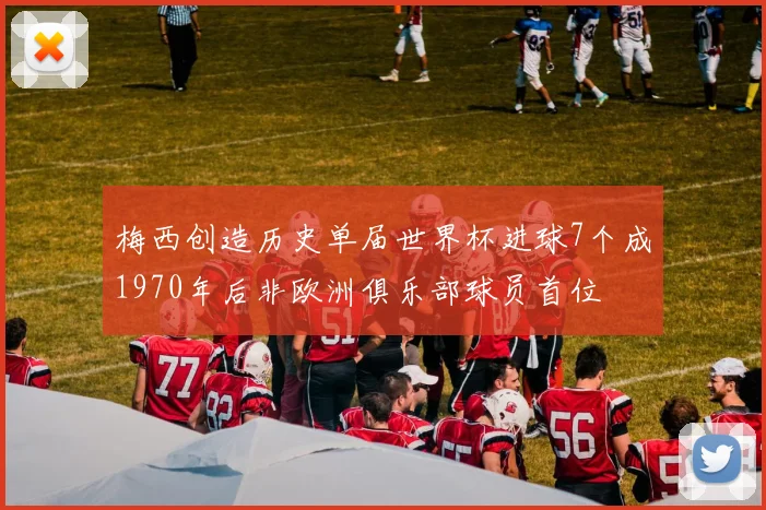 梅西创造历史单届世界杯进球7个成1970年后非欧洲俱乐部球员首位