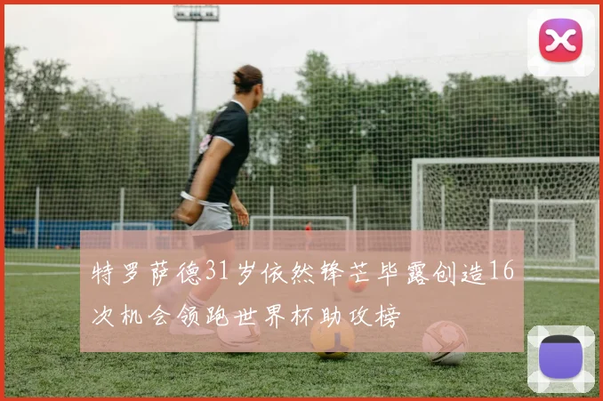 特罗萨德31岁依然锋芒毕露创造16次机会领跑世界杯助攻榜