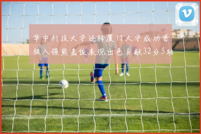 华中科技大学逆转厦门大学成功晋级八强熊嘉俊表现出色贡献32分5助攻5抢断