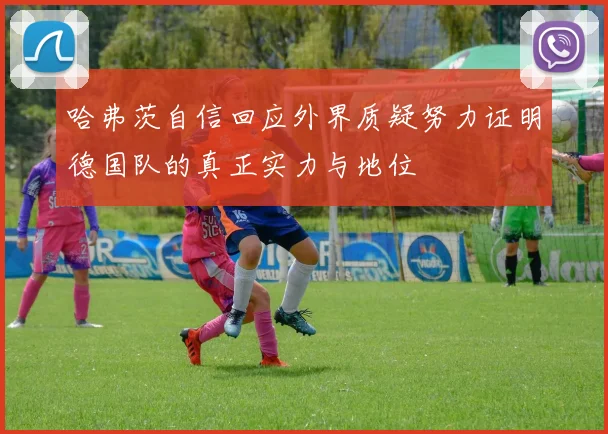 哈弗茨自信回应外界质疑努力证明德国队的真正实力与地位