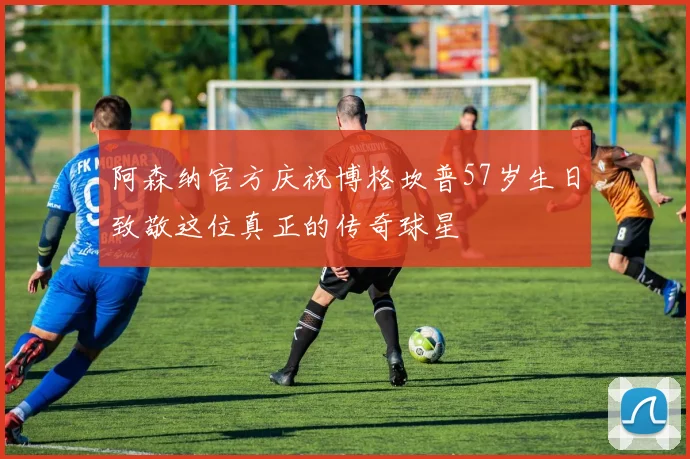 阿森纳官方庆祝博格坎普57岁生日致敬这位真正的传奇球星
