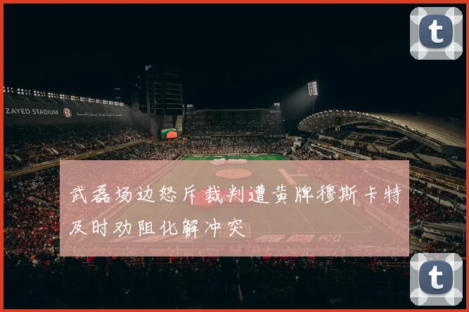 武磊场边怒斥裁判遭黄牌穆斯卡特及时劝阻化解冲突